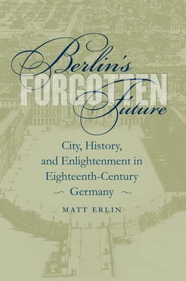 Berlin's Forgotten Future: City, History, and Enlightenment in Eighteenth-Century Germany by Erlin, Matt