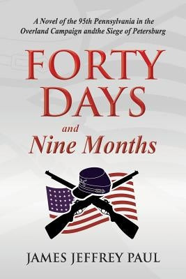 Forty Days and Nine Months: A Novel of the 95th Pennsylvania in the Overland Campaign and the Siege of Petersburg by Paul, James Jeffrey