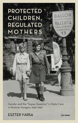 Protected Children, Regulated Mothers: Gender and the "Gypsy Question" in State Care in Postwar Hungary, 1949-1956 by Varsa, Eszter
