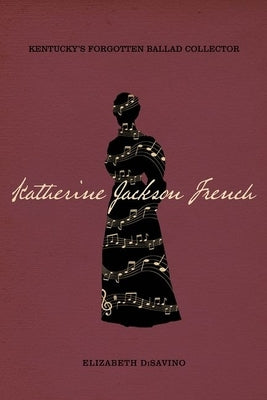 Katherine Jackson French: Kentucky's Forgotten Ballad Collector by Disavino, Elizabeth
