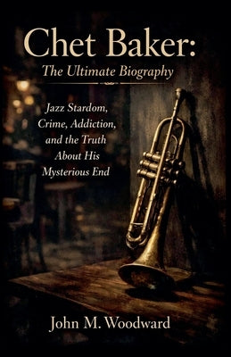 Chet Baker: The Ultimate Biography - Jazz Stardom, Crime, Addiction, and the Truth About His Mysterious End by Woodward, John M.