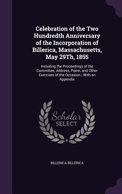 Celebration of the Two Hundredth Anniversary of the Incorporation of Billerica, Massachusetts, May 29Th, 1855: Including the Proceedings of the Commit by Billerica, Billerica