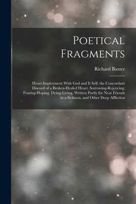 Poetical Fragments: Heart-Imployment With God and It Self. the Concordant Discord of a Broken-Healed Heart. Sorrowing-Rejoycing, Fearing-H by Baxter, Richard