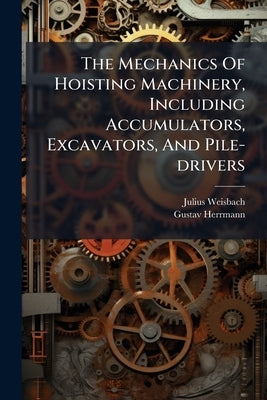 The Mechanics Of Hoisting Machinery, Including Accumulators, Excavators, And Pile-drivers by Weisbach, Julius