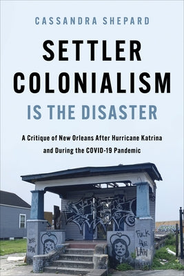 Settler Colonialism Is the Disaster: A Critique of New Orleans After Hurricane Katrina and During the Covid-19 Pandemic by Shepard, Cassandra