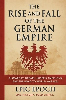 The Rise and Fall of the German Empire: Bismarck's Dream, Kaiser's Ambitions, and the Road to World War I by Epoch, Epic