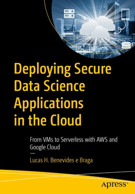 Deploying Secure Data Science Applications in the Cloud: From VMS to Serverless with AWS and Google Cloud by Braga, Lucas H. Benevides E.