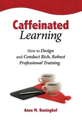 Caffeinated Learning: How to Design and Conduct Rich, Robust Professional Training by Beninghof, Anne M.