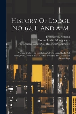History Of Lodge No. 62, F. And A. M.: Working Under The Jurisdiction Of The Grand Lodge Of Pennsylvania, From 1794 To 1894: Including The Centennial by Reading, Freemasons