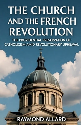 The Church and the French Revolution: The Providential Preservation of Catholicism Amid Revolutionary Upheaval by Allard, Raymond