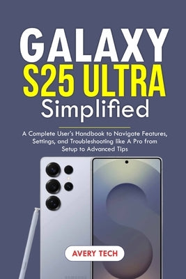 Galaxy S25 Ultra Simplified: A Complete User's Handbook to Navigate Features, Settings, and Troubleshooting Like a Pro. From Setup to Advanced Tips by Tech, Avery