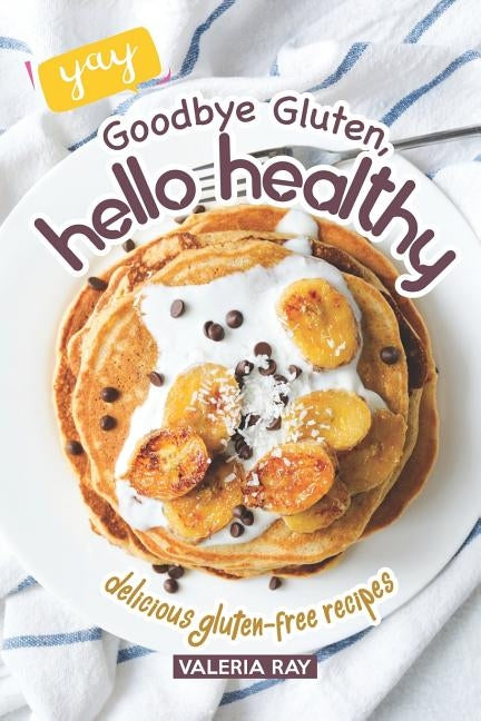 Goodbye Gluten, Hello Healthy: Delicious Gluten-Free Recipes by Ray, Valeria