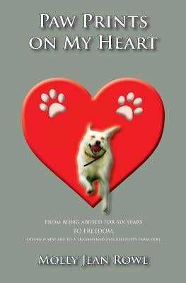 Paw Prints on My Heart: From being abused for six years TO FREEDOM. Giving a new life to a traumatised rescued puppy farm dog by Rowe, Molly Jean