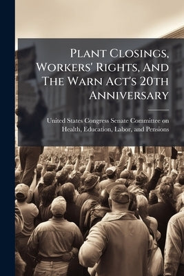 Plant Closings, Workers' Rights, And The Warn Act's 20th Anniversary by United States Congress Senate Committ