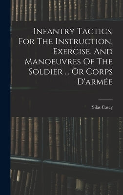 Infantry Tactics, For The Instruction, Exercise, And Manoeuvres Of The Soldier ... Or Corps D'armée by Casey, Silas