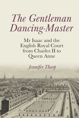 The Gentleman Dancing-Master: MR Isaac and the English Royal Court from Charles II to Queen Anne by Thorp, Jennifer