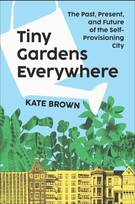 Tiny Gardens Everywhere: The Past, Present and Future of the Self-Provisioning City by Brown, Kate
