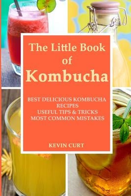 The Little Book of Kombucha: Best Delicious Kombucha Recipes, Useful Tips & Tricks, Most Common Mistakes by Curt, Kevin