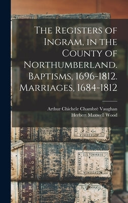 The Registers of Ingram, in the County of Northumberland. Baptisms, 1696-1812. Marriages, 1684-1812 by Vaughan, Arthur Chichele Chambrè