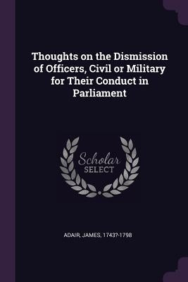 Thoughts on the Dismission of Officers, Civil or Military for Their Conduct in Parliament by Adair, James