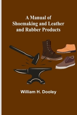 A Manual of Shoemaking and Leather and Rubber Products by H. Dooley, William