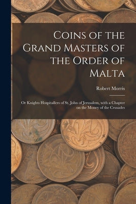 Coins of the Grand Masters of the Order of Malta: or Knights Hospitallers of St. John of Jerusalem, With a Chapter on the Money of the Crusades by Morris, Robert