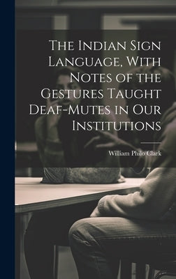 The Indian Sign Language, With Notes of the Gestures Taught Deaf-Mutes in Our Institutions by Clark, William Philo