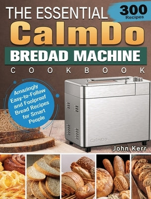 The Essential CalmDo Bread Machine Cookbook: 300 Amazingly Easy-to-Follow and Foolproof Bread Recipes for Smart People by Kerr, John