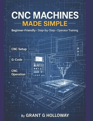 CNC Machines Made Simple: A Practical User Guide for Beginners and Operators by Holloway, Grant G.
