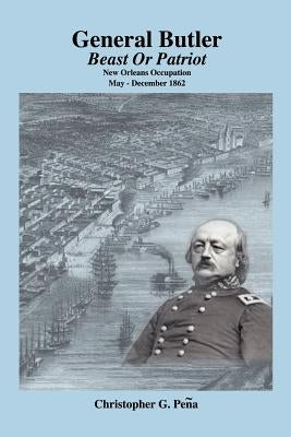 General Butler: Beast or Patriot - New Orleans Occupation May-December 1862 by Pena, Christopher G.
