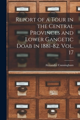 Report of a Tour in the Central Provinces and Lower Gangetic Doab in 1881-82. Vol. 17 by Cunningham, Alexander
