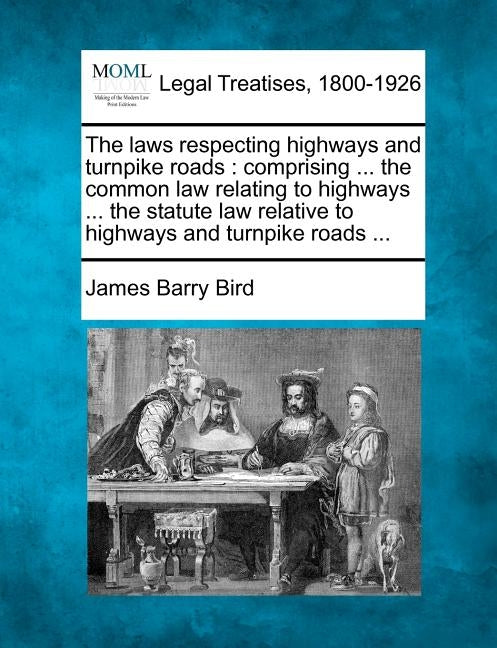 The Laws Respecting Highways and Turnpike Roads: Comprising ... the Common Law Relating to Highways ... the Statute Law Relative to Highways and Turnp by Bird, James Barry