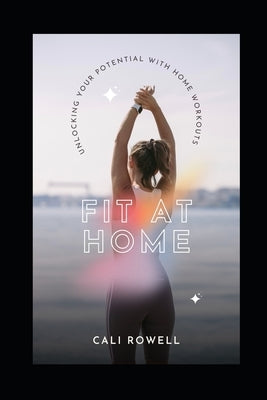 Fit At Home: Unlocking Your Potential With Home Workouts by Rowell, Cali