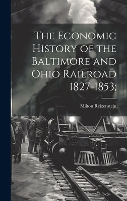 The Economic History of the Baltimore and Ohio Railroad 1827-1853; by Reizenstein, Milton
