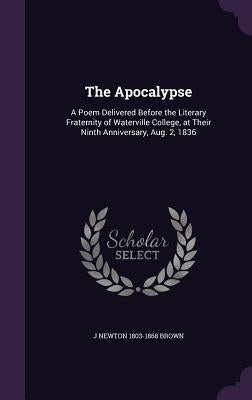 The Apocalypse: A Poem Delivered Before the Literary Fraternity of Waterville College, at Their Ninth Anniversary, Aug. 2, 1836 by Brown, J. Newton 1803-1868