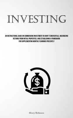 Investing: An Instructional Guide On Commencing Investment In Short Term Rentals, Maximizing Returns From Initial Properties, And by Robinson, Henry
