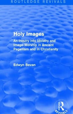Holy Images (Routledge Revivals): An Inquiry into Idolatry and Image-Worship in Ancient Paganism and in Christianity by Bevan, Edwyn