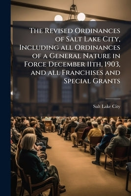 The Revised Ordinances of Salt Lake City, Including all Ordinances of a General Nature in Force December 11th, 1903, and all Franchises and Special Gr by Salt Lake City (Government)