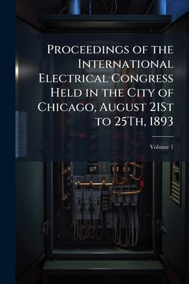 Proceedings of the International Electrical Congress Held in the City of Chicago, August 21St to 25Th, 1893 by 