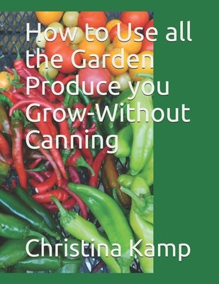 How to Use all the Garden Produce you Grow-Without Canning by Kamp, Christina