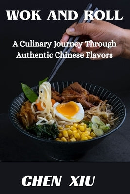 Wok & Roll A Culinary Journey Through Authentic Chinese Flavors: Unveiling the Art of Stir-Frying, Dumpling Crafting, and Culinary Traditions That Tan by Xiu, Chen
