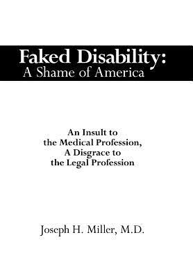Faked Disability: A Shame of America: An Insult to the Medical Profession, A Disgrace to the Legal Profession by Miller, Joseph H.