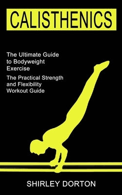 Calisthenics Training: The Practical Strength and Flexibility Workout Guide (The Ultimate Guide to Bodyweight Exercise) by Dorton, Shirley