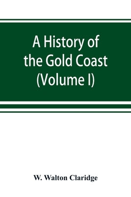 A history of the Gold Coast and Ashanti from the earliest times to the commencement of the twentieth century (Volume I) by Walton Claridge, W.