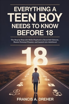 Everything a Teen Boy Needs to Know Before 18: The Step by Step Life Skills Playbook to Boost Self-Esteem, Master Personal Finance, and Launch into Ad by Dreher, Francis A.