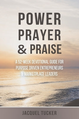Power, Prayer & Praise: A 52 Week Devotional Guide for Purpose Driven Entrepreneurs and Marketplace Leaders by Tucker, Jacquel