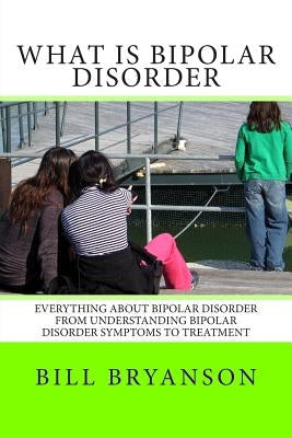 What Is Bipolar Disorder: Everything About Bipolar Disorder From Understanding Bipolar Disorder Symptoms To Treatment by Bryanson, Bill