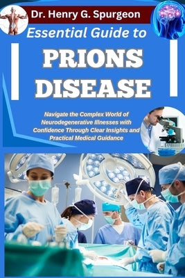 Essential Guide to Prions Disease: Navigate the Complex World of Neurodegenerative Illnesses with Confidence through Clear Insights and Practical Medi by G. Spurgeon, Henry