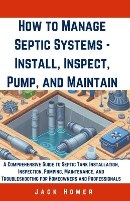 How to Manage Septic Systems - Install, Inspect, Pump, and Maintain: A Comprehensive Guide to Septic Tank Installation, Inspection, Pumping, Maintenan by Homer, Jack