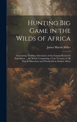 Hunting big Game in the Wilds of Africa; Containing Thrilling Adventures of the Famous Roosevelt Expedition ... the Whole Comprising a Vast Treasury o by Miller, James Martin